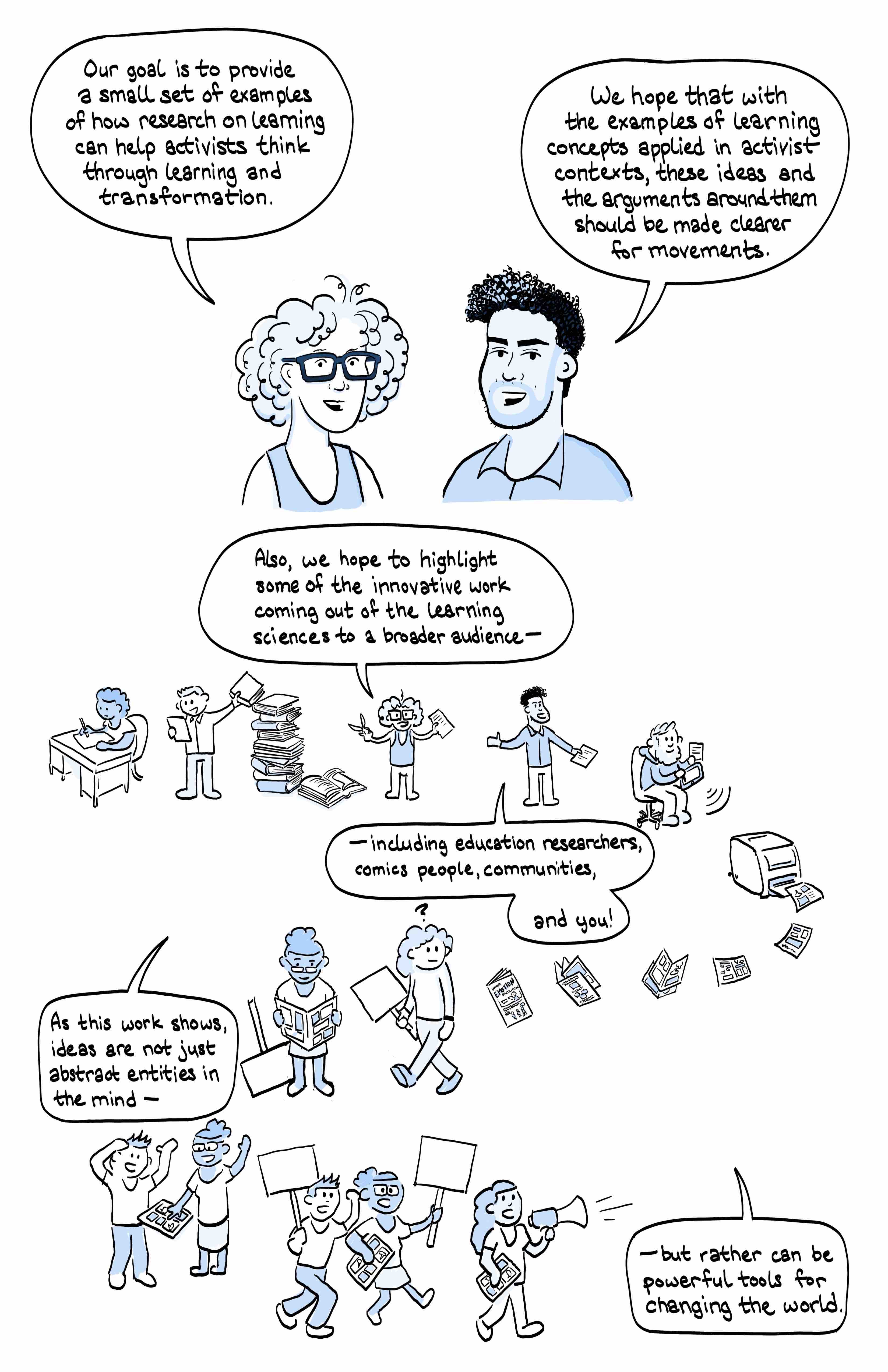 Page 5. Image of Joe and Tanner together. Joe speech bubble says: Our goal is to provide a small set of examples of how research on learning can help activists to think through learning and transformation.
Tanner speech bubble says: We hope that with examples of learning concepts applied in activist contexts, these ideas and the arguments around them should be made clearer for movements. 
 
Lower half of page:
Images connect in zig zag across the page to show progression. 
Image 1: person at desk writing. 
Image 2: man reading paper and stacking it on a tall pile of books. 
Image 3: Joe with scissors in one hand, paper in the other hand, saying: Also, we hope to highlight some of the innovative work coming out of the learning sciences to a broader audience-
Image4: Tanner with paper in one hand saying including education researchers, comics people, communities, and you!
Image 5: Andrew illustrating the paper contents onto an ipad
Image 6: Printer with pages flying off and around the corner
Image 7 Activist with placard sees a page
Image 8: Activist reads this comic
Image 9: word bubble from joe and tanner: As this work shows, ideas are not just abstract entities in the mind,
 
Image 10: Activist sharing comic with another person
Image 11: Activists going to rally with placards with comics in hand
Image 12 word bubble from Joe and Tanner: but rather can be powerful tools for changing the world.

